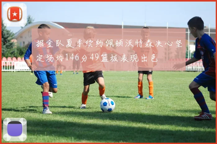 掘金队夏季续约佩顿沃特森决心坚定场均146分49篮板表现出色