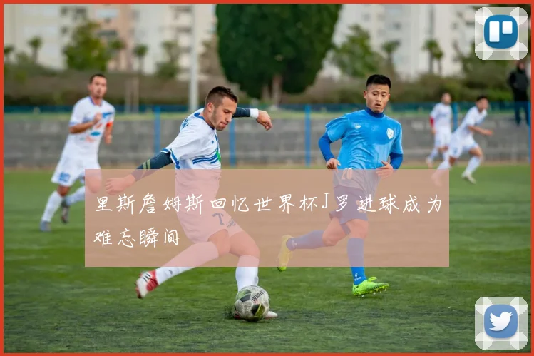 里斯詹姆斯回忆世界杯J罗进球成为难忘瞬间