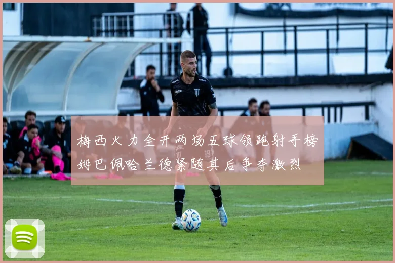 梅西火力全开两场五球领跑射手榜姆巴佩哈兰德紧随其后争夺激烈