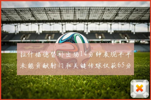 拉什福德替补出场14分钟表现平平未能贡献射门和关键传球仅获65分