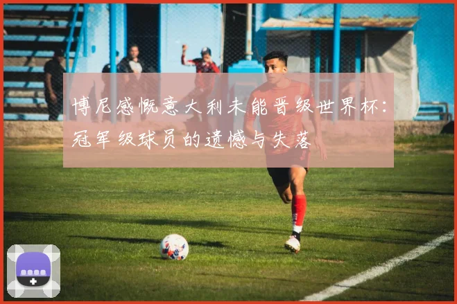 博尼感慨意大利未能晋级世界杯：冠军级球员的遗憾与失落