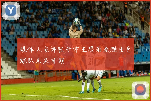 媒体人点评张子宇王思雨表现出色球队未来可期