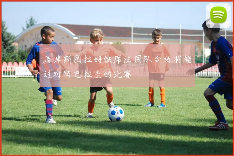 马库斯图拉姆缺席法国队合练将错过对阵巴拉圭的比赛