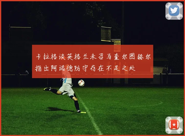 卡拉格谈英格兰未召马奎尔图赫尔指出阿诺德防守存在不足之处