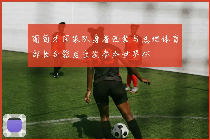 葡萄牙国家队身着西装与总理体育部长合影后出发参加世界杯