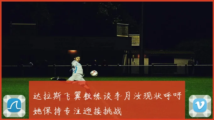 达拉斯飞翼教练谈李月汝现状呼吁她保持专注迎接挑战