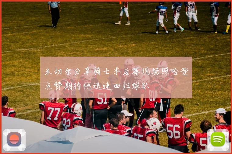 米切尔分享骑士季后赛现场照哈登点赞期待他迅速回归球队