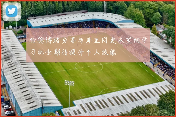 伦德博格分享与库里同更衣室的学习机会期待提升个人技能