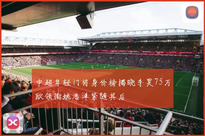 中超年轻门将身价榜揭晓李昊75万欧领衔姚浩洋紧随其后
