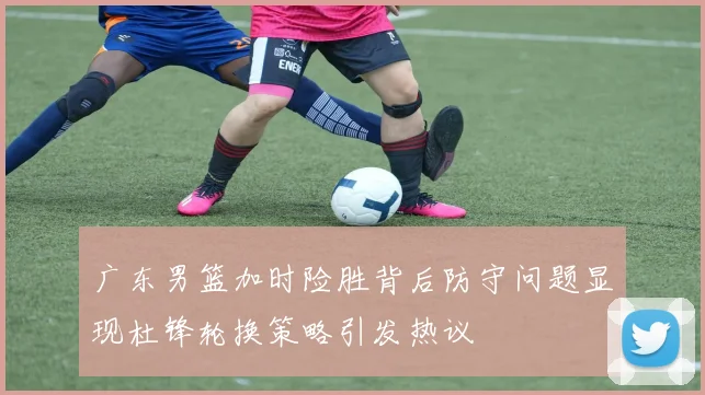 广东男篮加时险胜背后防守问题显现杜锋轮换策略引发热议